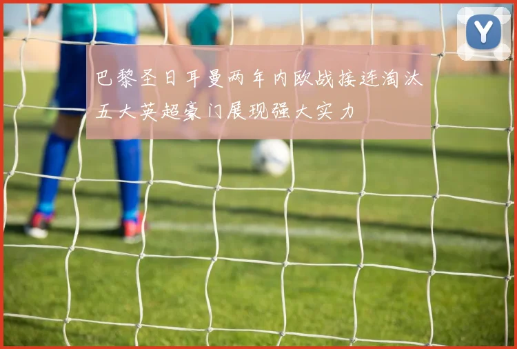巴黎圣日耳曼两年内欧战接连淘汰五大英超豪门展现强大实力