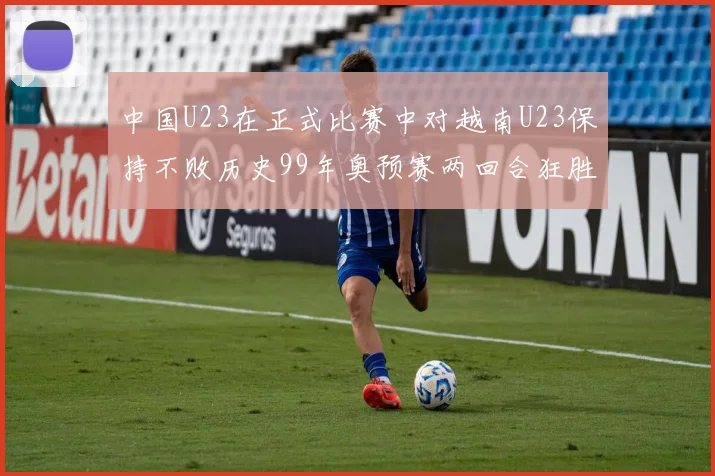 中国U23在正式比赛中对越南U23保持不败历史99年奥预赛两回合狂胜7-0