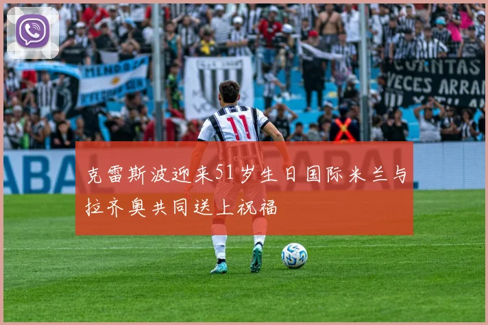 克雷斯波迎来51岁生日国际米兰与拉齐奥共同送上祝福