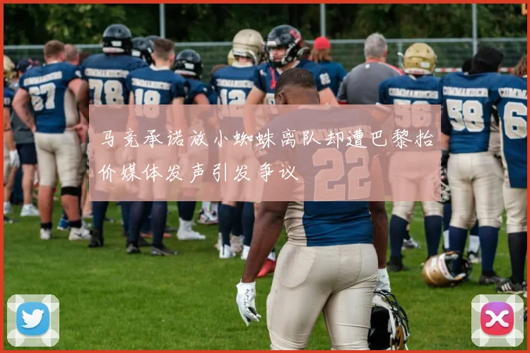 马竞承诺放小蜘蛛离队却遭巴黎抬价媒体发声引发争议