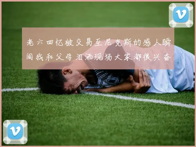老六回忆被交易至尼克斯的感人瞬间我和父母泪洒现场大家都很兴奋