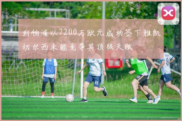 利物浦以7200万欧元成功签下雅凯切尔西未能竞争其顶级天赋