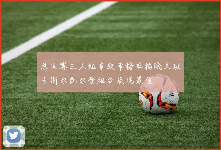 总决赛三人组净效率榜单揭晓文班卡斯尔凯尔登组合表现最佳