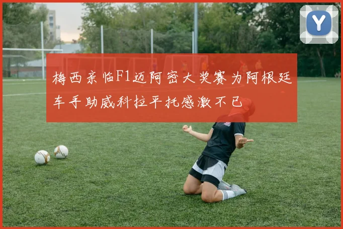 梅西亲临F1迈阿密大奖赛为阿根廷车手助威科拉平托感激不已