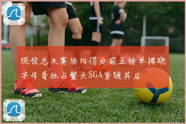 现役总决赛场均得分前五榜单揭晓字母哥独占鳌头SGA紧随其后