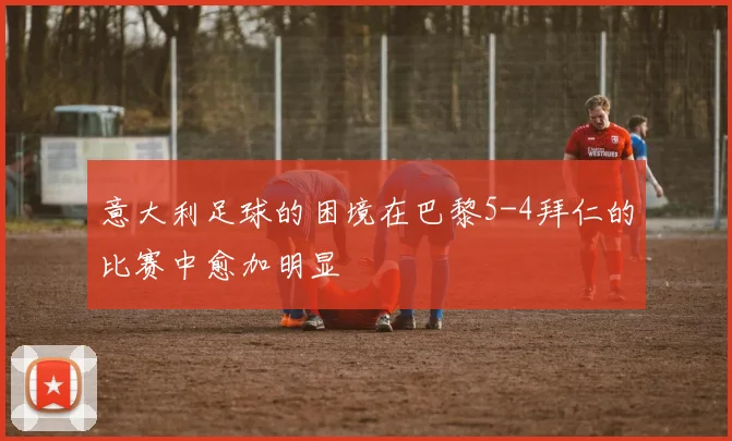 意大利足球的困境在巴黎5-4拜仁的比赛中愈加明显