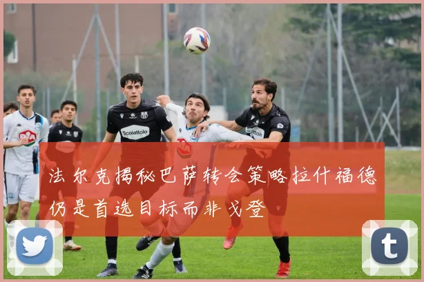 法尔克揭秘巴萨转会策略拉什福德仍是首选目标而非戈登