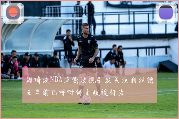 周琦谈NBA亚裔歧视引发关注利拉德五年前已呼吁停止歧视行为