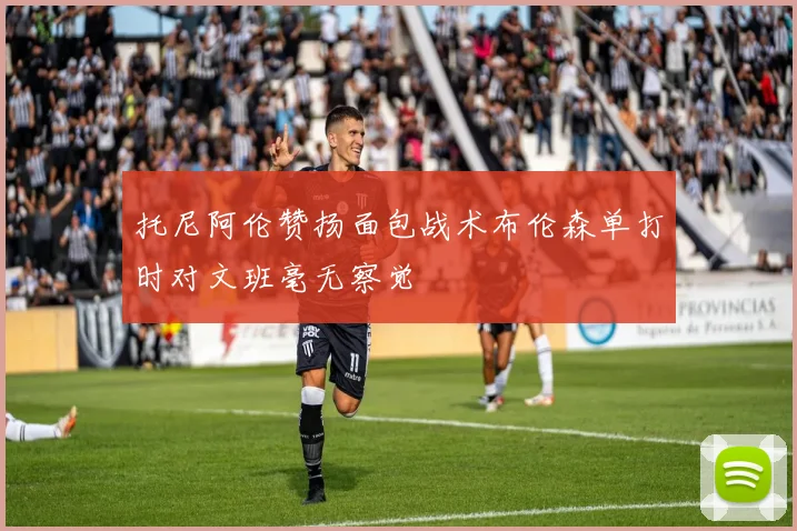 托尼阿伦赞扬面包战术布伦森单打时对文班毫无察觉