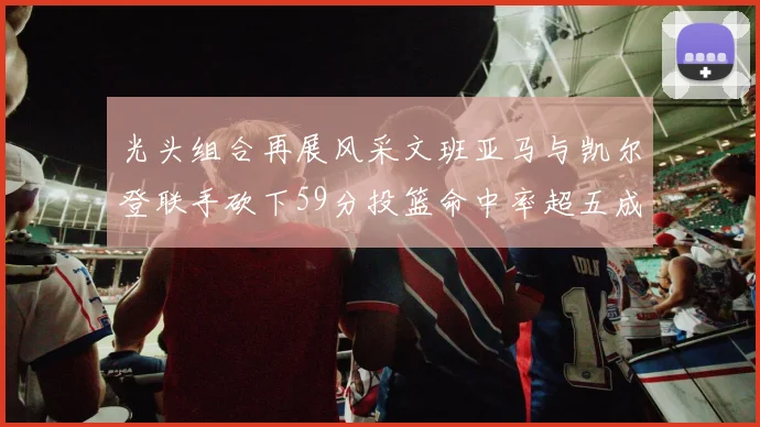 光头组合再展风采文班亚马与凯尔登联手砍下59分投篮命中率超五成