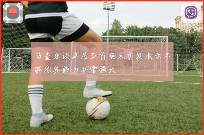 马奎尔谈库尼亚首场未首发表示不解称其能力非常强大