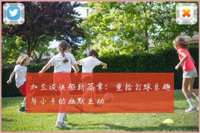 加兰谈快船新篇章：重拾打球乐趣与小卡的幽默互动
