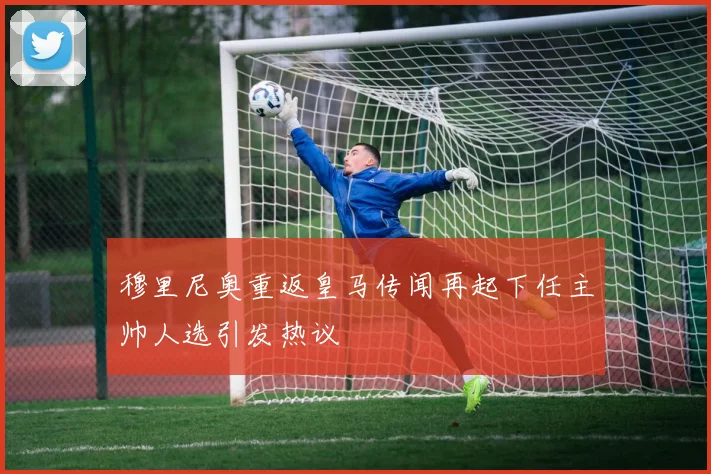 穆里尼奥重返皇马传闻再起下任主帅人选引发热议