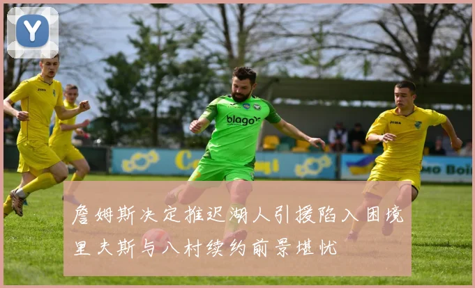 詹姆斯决定推迟湖人引援陷入困境里夫斯与八村续约前景堪忧