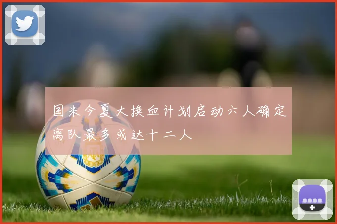 国米今夏大换血计划启动六人确定离队最多或达十二人