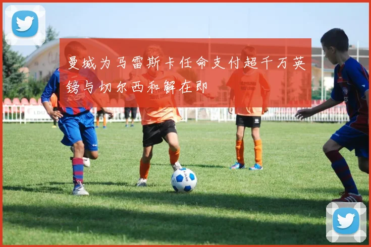 曼城为马雷斯卡任命支付超千万英镑与切尔西和解在即