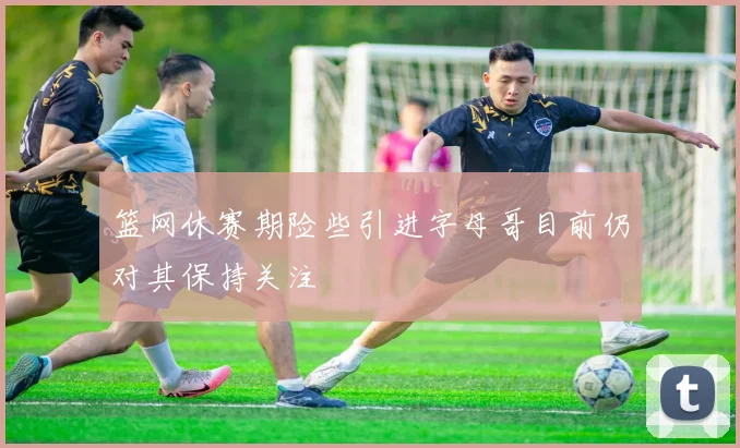 篮网休赛期险些引进字母哥目前仍对其保持关注