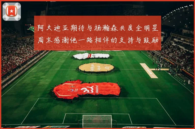 阿夫迪亚期待与杨瀚森共度全明星周末感谢他一路相伴的支持与鼓励