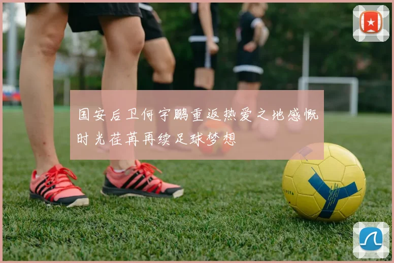 国安后卫何宇鹏重返热爱之地感慨时光荏苒再续足球梦想