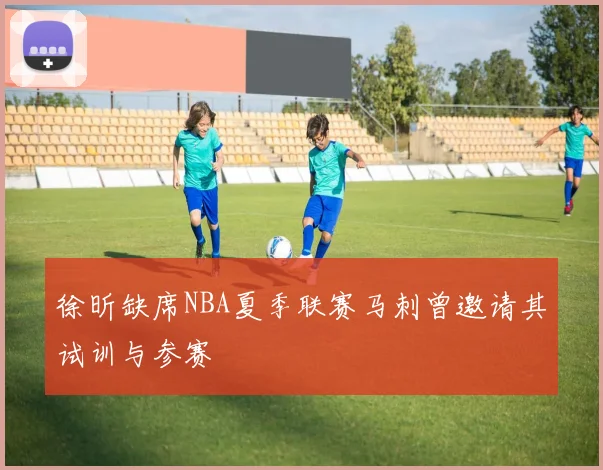 徐昕缺席NBA夏季联赛马刺曾邀请其试训与参赛