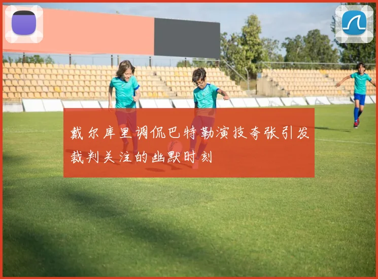 戴尔库里调侃巴特勒演技夸张引发裁判关注的幽默时刻