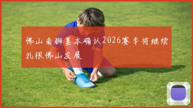 佛山南狮基本确认2026赛季将继续扎根佛山发展