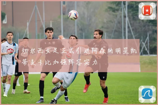 切尔西女足正式引进阿森纳明星凯蒂麦卡比加强阵容实力