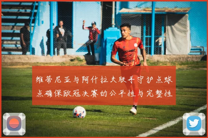 维蒂尼亚与阿什拉夫联手守护点球点确保欧冠决赛的公平性与完整性