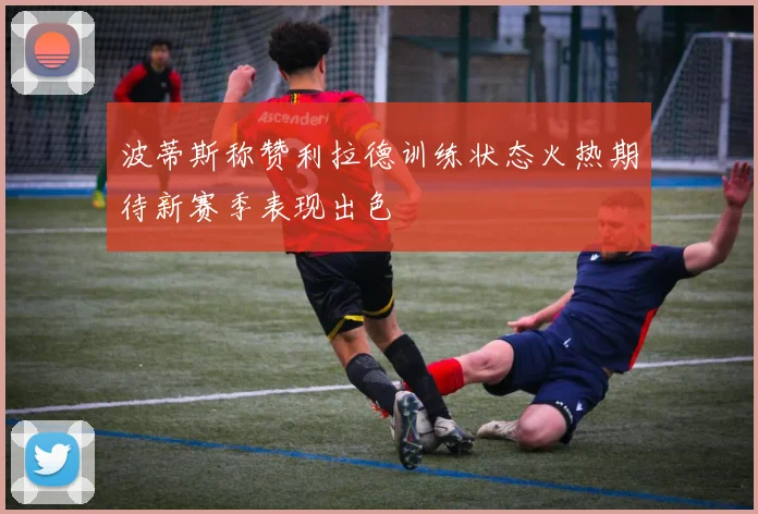 波蒂斯称赞利拉德训练状态火热期待新赛季表现出色