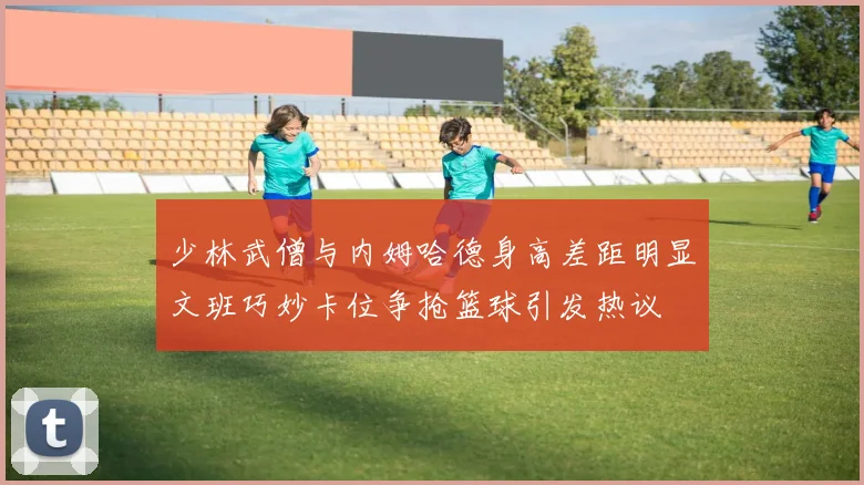 少林武僧与内姆哈德身高差距明显文班巧妙卡位争抢篮球引发热议