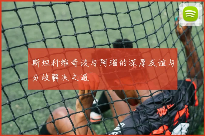 斯坦科维奇谈与阿瑙的深厚友谊与分歧解决之道