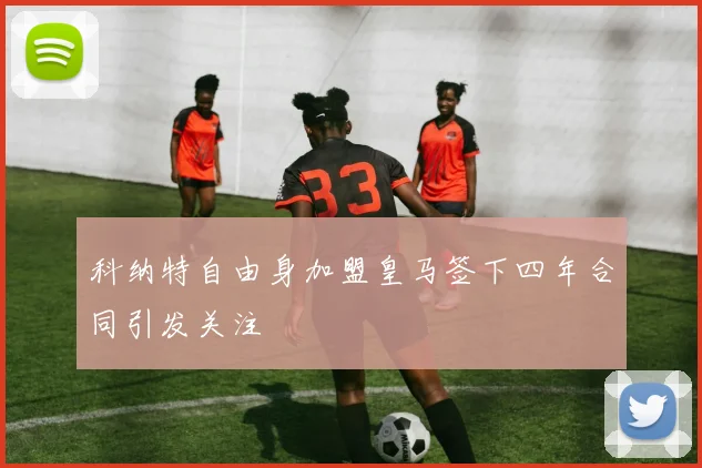 科纳特自由身加盟皇马签下四年合同引发关注
